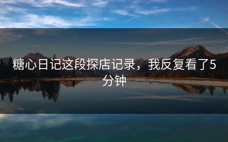 糖心日记这段探店记录,我反复看了5分钟 糖心日记这段探店记录,我反复看了5分钟