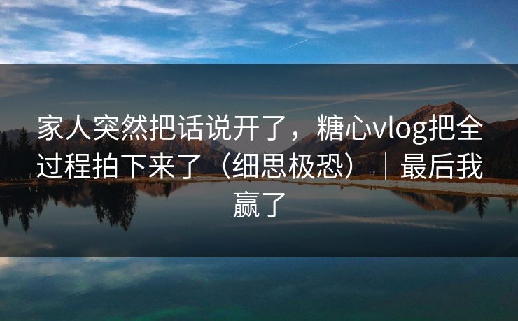 家人突然把话说开了,糖心vlog把全过程拍下来了(细思极恐)|最后我赢了 家人突然把话说开了,糖心vlog把全过程拍下来了(细思极恐)|最后我赢了