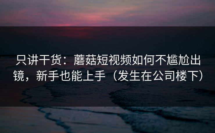 只讲干货:蘑菇短视频如何不尴尬出镜,新手也能上手(发生在公司楼下) 只讲干货:蘑菇短视频如何不尴尬出镜,新手也能上手(发生在公司楼下)