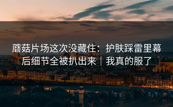 蘑菇片场这次没藏住:护肤踩雷里幕后细节全被扒出来|我真的服了 蘑菇片场这次没藏住:护肤踩雷里幕后细节全被扒出来|我真的服了
