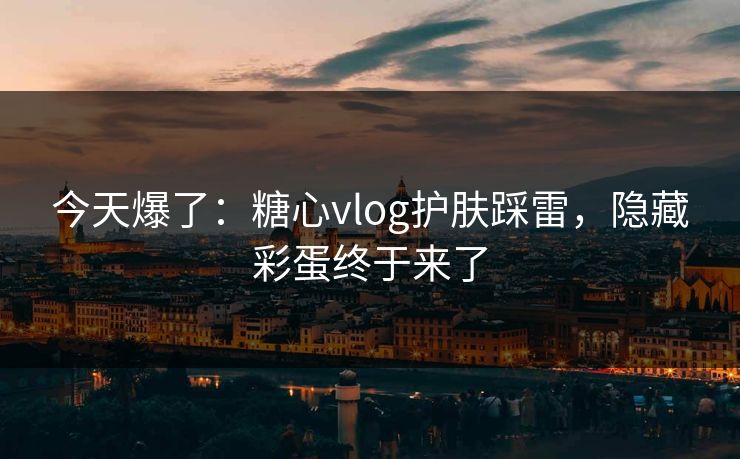 今天爆了:糖心vlog护肤踩雷,隐藏彩蛋终于来了 今天爆了:糖心vlog护肤踩雷,隐藏彩蛋终于来了