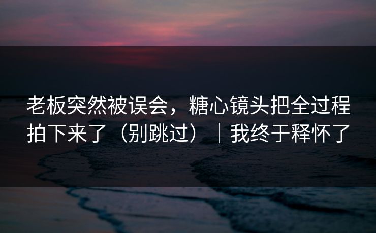 老板突然被误会，糖心镜头把全过程拍下来了（别跳过）｜我终于释怀了