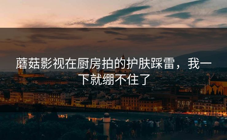 蘑菇影视在厨房拍的护肤踩雷,我一下就绷不住了 蘑菇影视在厨房拍的护肤踩雷,我一下就绷不住了