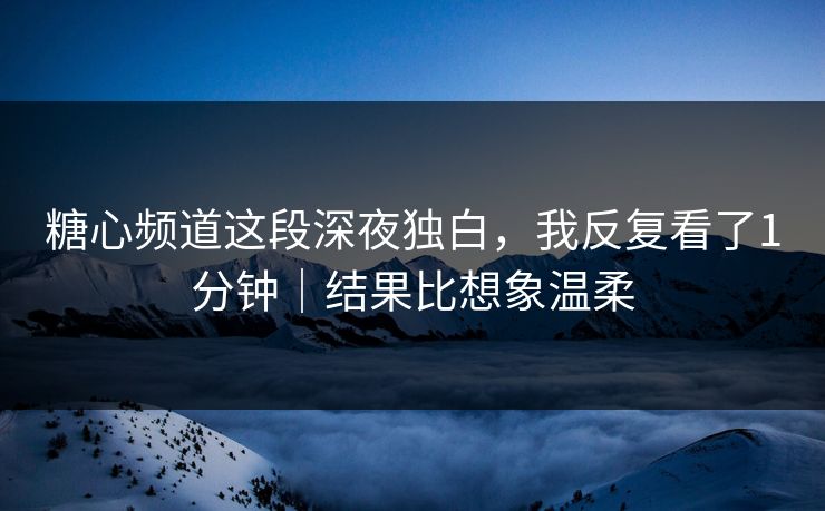 糖心频道这段深夜独白，我反复看了1分钟｜结果比想象温柔