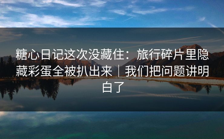 糖心日记这次没藏住：旅行碎片里隐藏彩蛋全被扒出来｜我们把问题讲明白了