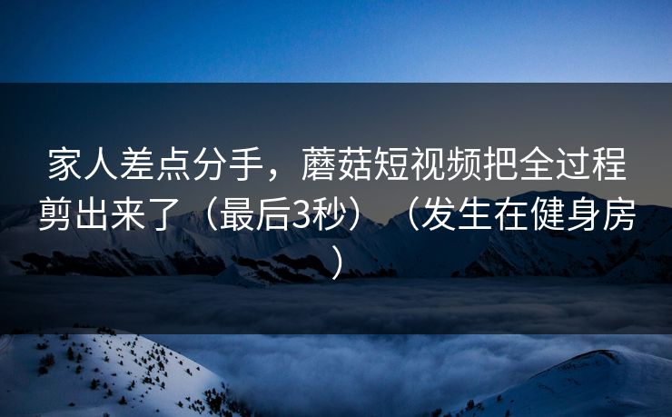 家人差点分手，蘑菇短视频把全过程剪出来了（最后3秒）（发生在健身房）