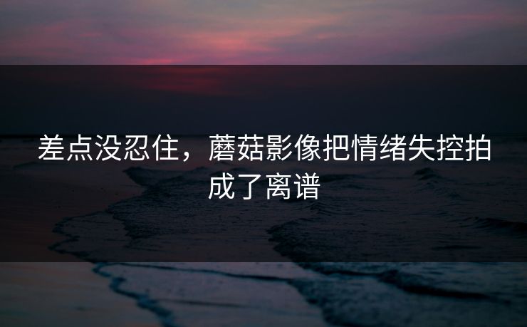 差点没忍住，蘑菇影像把情绪失控拍成了离谱