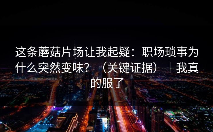 这条蘑菇片场让我起疑：职场琐事为什么突然变味？（关键证据）｜我真的服了