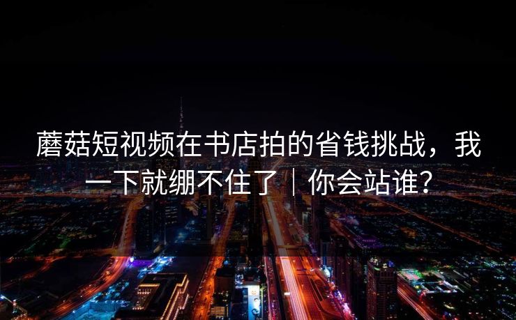 蘑菇短视频在书店拍的省钱挑战，我一下就绷不住了｜你会站谁？