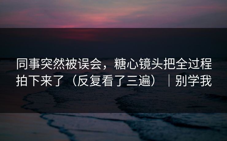 同事突然被误会,糖心镜头把全过程拍下来了(反复看了三遍)|别学我 同事突然被误会,糖心镜头把全过程拍下来了(反复看了三遍)|别学我