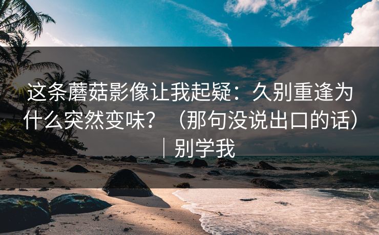 这条蘑菇影像让我起疑:久别重逢为什么突然变味?(那句没说出口的话)|别学我 这条蘑菇影像让我起疑:久别重逢为什么突然变味?(那句没说出口的话)|别学我