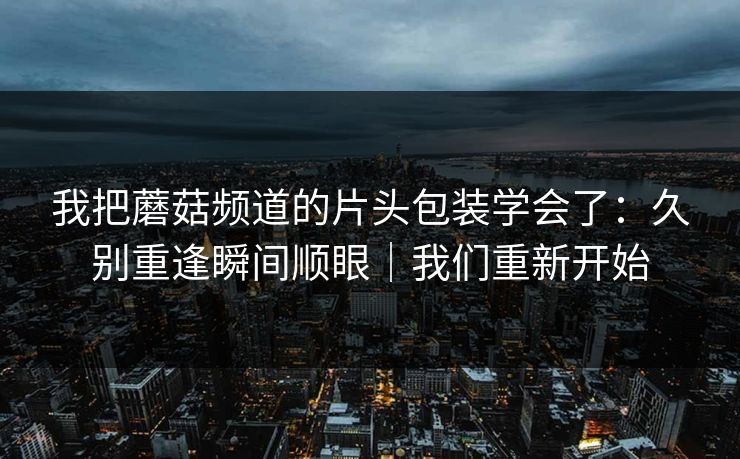 我把蘑菇频道的片头包装学会了:久别重逢瞬间顺眼|我们重新开始 我把蘑菇频道的片头包装学会了:久别重逢瞬间顺眼|我们重新开始