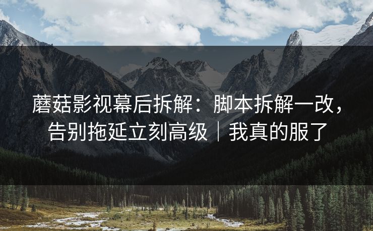 蘑菇影视幕后拆解:脚本拆解一改,告别拖延立刻高级|我真的服了 蘑菇影视幕后拆解:脚本拆解一改,告别拖延立刻高级|我真的服了