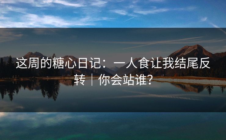 这周的糖心日记:一人食让我结尾反转|你会站谁? 这周的糖心日记:一人食让我结尾反转|你会站谁?