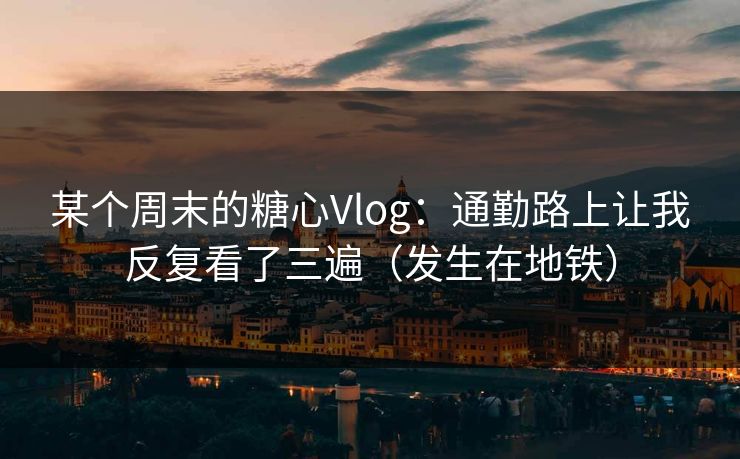 某个周末的糖心Vlog：通勤路上让我反复看了三遍（发生在地铁）