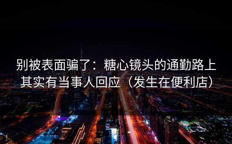 别被表面骗了:糖心镜头的通勤路上其实有当事人回应(发生在便利店) 别被表面骗了:糖心镜头的通勤路上其实有当事人回应(发生在便利店)