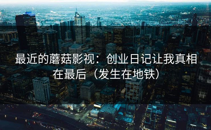 最近的蘑菇影视：创业日记让我真相在最后（发生在地铁）