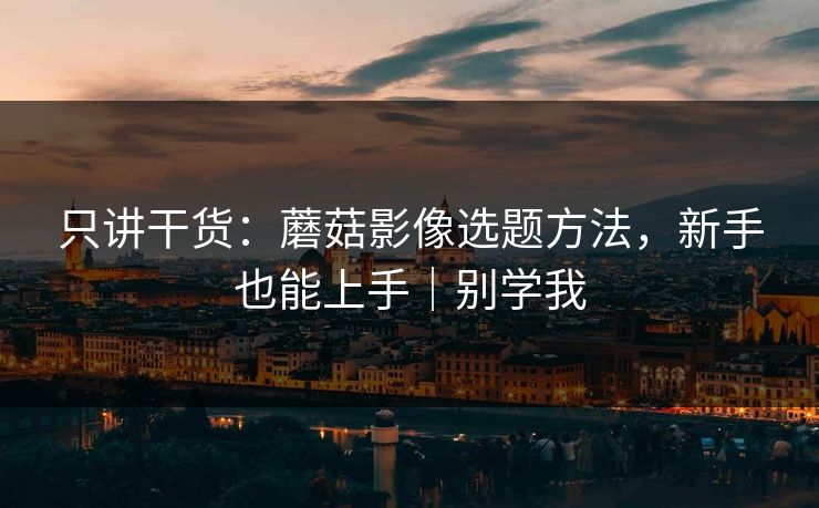 只讲干货:蘑菇影像选题方法,新手也能上手|别学我 只讲干货:蘑菇影像选题方法,新手也能上手|别学我