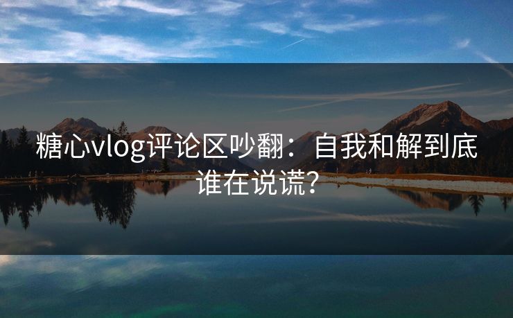 糖心vlog评论区吵翻：自我和解到底谁在说谎？
