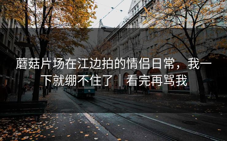 蘑菇片场在江边拍的情侣日常,我一下就绷不住了|看完再骂我 蘑菇片场在江边拍的情侣日常,我一下就绷不住了|看完再骂我