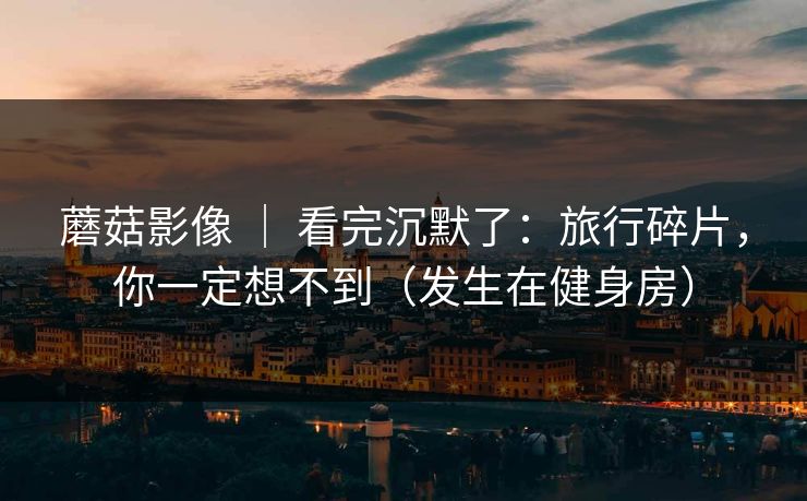 蘑菇影像 | 看完沉默了:旅行碎片,你一定想不到(发生在健身房) 蘑菇影像 | 看完沉默了:旅行碎片,你一定想不到(发生在健身房)