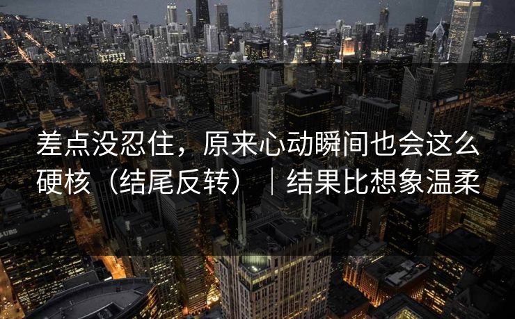 差点没忍住,原来心动瞬间也会这么硬核(结尾反转)|结果比想象温柔 差点没忍住,原来心动瞬间也会这么硬核(结尾反转)|结果比想象温柔