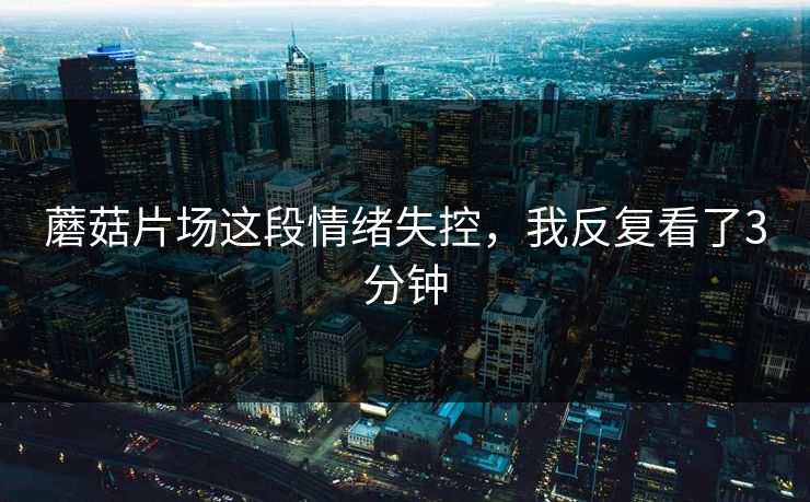 蘑菇片场这段情绪失控,我反复看了3分钟 蘑菇片场这段情绪失控,我反复看了3分钟