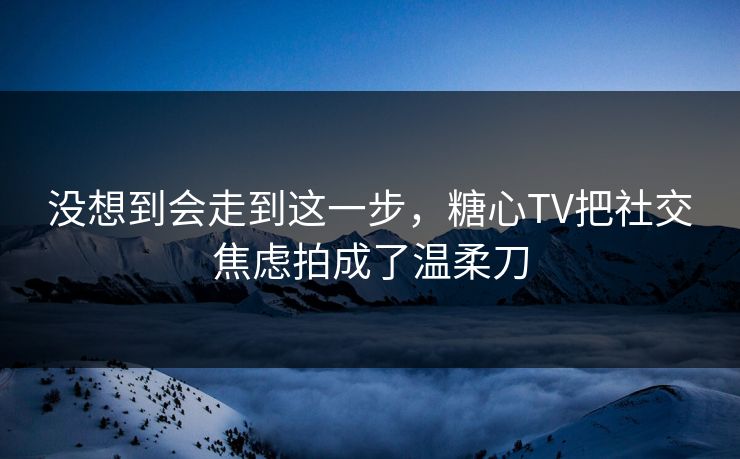没想到会走到这一步，糖心TV把社交焦虑拍成了温柔刀