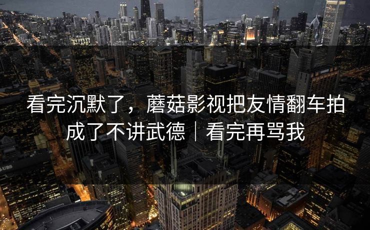 看完沉默了,蘑菇影视把友情翻车拍成了不讲武德|看完再骂我 看完沉默了,蘑菇影视把友情翻车拍成了不讲武德|看完再骂我