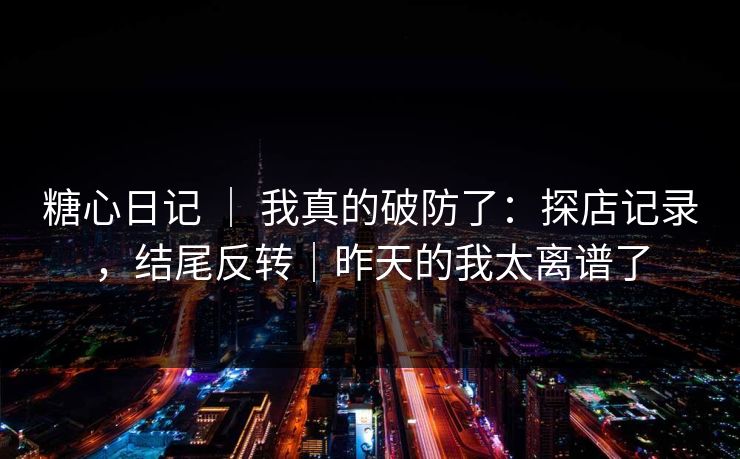 糖心日记 | 我真的破防了:探店记录,结尾反转|昨天的我太离谱了 糖心日记 | 我真的破防了:探店记录,结尾反转|昨天的我太离谱了