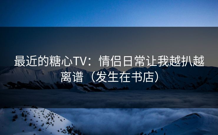 最近的糖心TV:情侣日常让我越扒越离谱(发生在书店) 最近的糖心TV:情侣日常让我越扒越离谱(发生在书店)