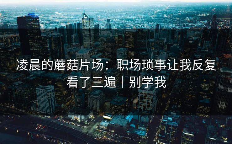 凌晨的蘑菇片场:职场琐事让我反复看了三遍|别学我 凌晨的蘑菇片场:职场琐事让我反复看了三遍|别学我