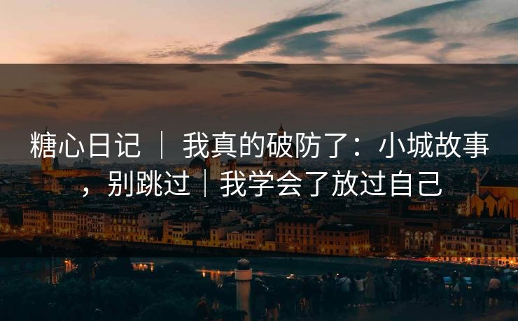 糖心日记 | 我真的破防了:小城故事,别跳过|我学会了放过自己 糖心日记 | 我真的破防了:小城故事,别跳过|我学会了放过自己