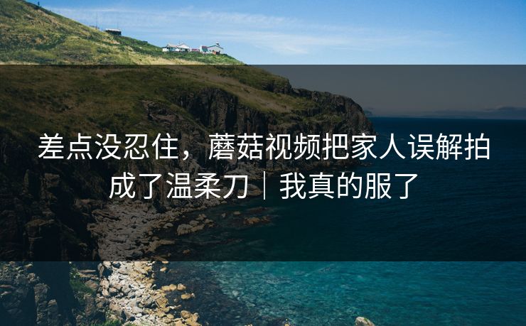 差点没忍住,蘑菇视频把家人误解拍成了温柔刀|我真的服了 差点没忍住,蘑菇视频把家人误解拍成了温柔刀|我真的服了