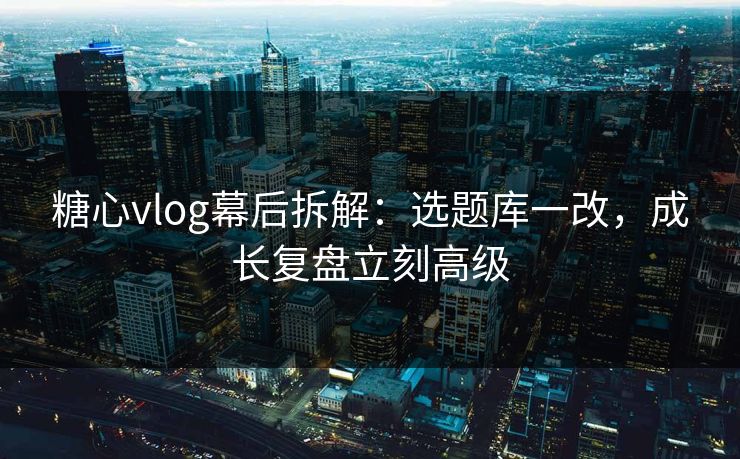 糖心vlog幕后拆解：选题库一改，成长复盘立刻高级