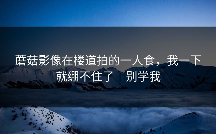 蘑菇影像在楼道拍的一人食,我一下就绷不住了|别学我 蘑菇影像在楼道拍的一人食,我一下就绷不住了|别学我