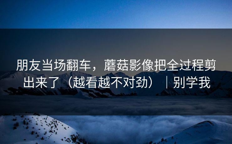 朋友当场翻车,蘑菇影像把全过程剪出来了(越看越不对劲)|别学我 朋友当场翻车,蘑菇影像把全过程剪出来了(越看越不对劲)|别学我