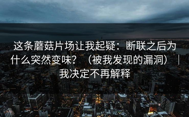 这条蘑菇片场让我起疑:断联之后为什么突然变味?(被我发现的漏洞)|我决定不再解释 这条蘑菇片场让我起疑:断联之后为什么突然变味?(被我发现的漏洞)|我决定不再解释