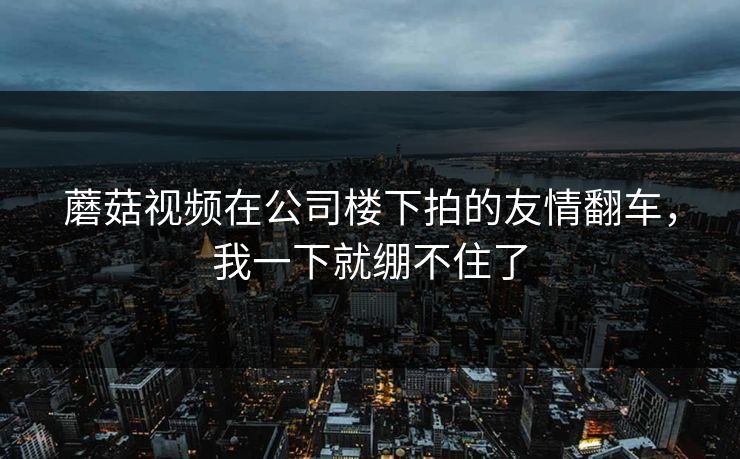 蘑菇视频在公司楼下拍的友情翻车,我一下就绷不住了 蘑菇视频在公司楼下拍的友情翻车,我一下就绷不住了