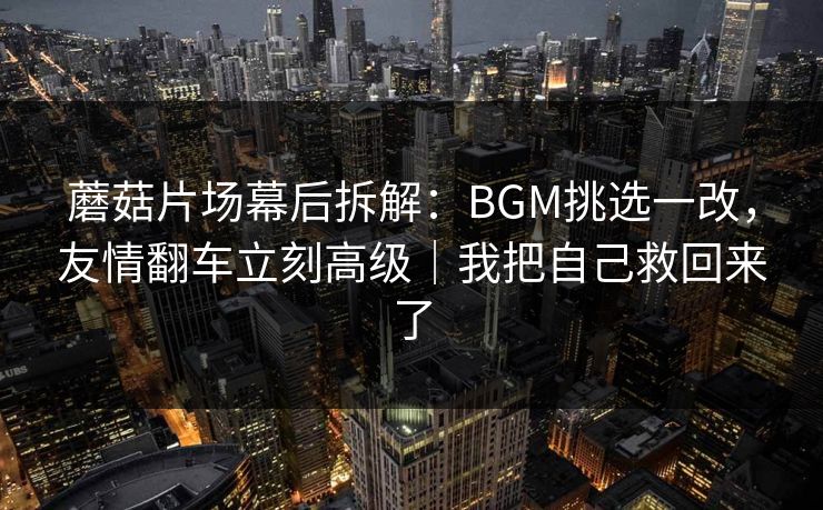 蘑菇片场幕后拆解:BGM挑选一改,友情翻车立刻高级|我把自己救回来了 蘑菇片场幕后拆解:BGM挑选一改,友情翻车立刻高级|我把自己救回来了
