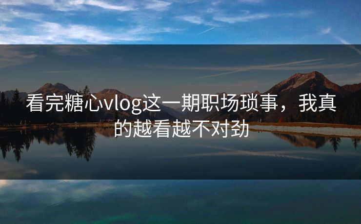 看完糖心vlog这一期职场琐事,我真的越看越不对劲 看完糖心vlog这一期职场琐事,我真的越看越不对劲