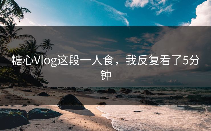 糖心Vlog这段一人食，我反复看了5分钟