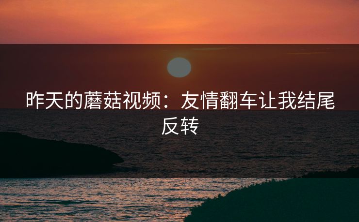 昨天的蘑菇视频:友情翻车让我结尾反转 昨天的蘑菇视频:友情翻车让我结尾反转