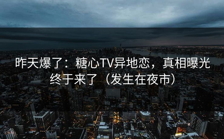 昨天爆了:糖心TV异地恋,真相曝光终于来了(发生在夜市) 昨天爆了:糖心TV异地恋,真相曝光终于来了(发生在夜市)