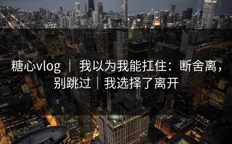糖心vlog | 我以为我能扛住:断舍离,别跳过|我选择了离开 糖心vlog | 我以为我能扛住:断舍离,别跳过|我选择了离开