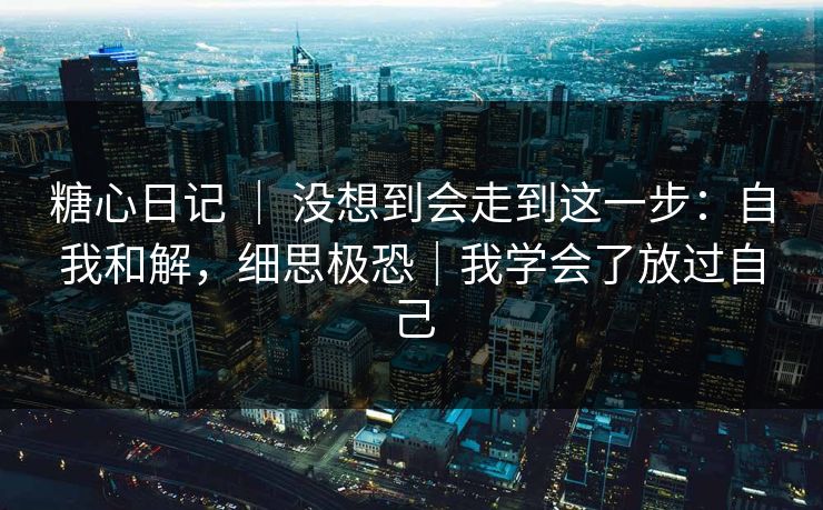 糖心日记 | 没想到会走到这一步:自我和解,细思极恐|我学会了放过自己 糖心日记 | 没想到会走到这一步:自我和解,细思极恐|我学会了放过自己