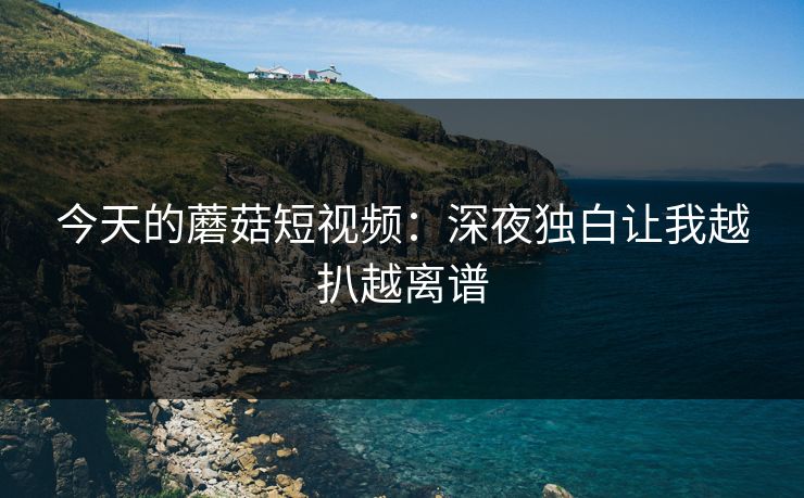 今天的蘑菇短视频:深夜独白让我越扒越离谱 今天的蘑菇短视频:深夜独白让我越扒越离谱