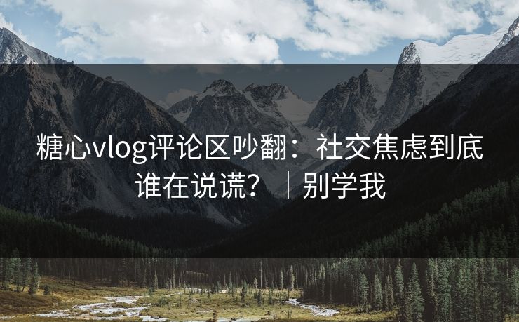 糖心vlog评论区吵翻:社交焦虑到底谁在说谎?|别学我 糖心vlog评论区吵翻:社交焦虑到底谁在说谎?|别学我