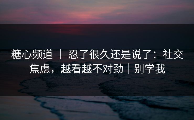 糖心频道 | 忍了很久还是说了:社交焦虑,越看越不对劲|别学我 糖心频道 | 忍了很久还是说了:社交焦虑,越看越不对劲|别学我