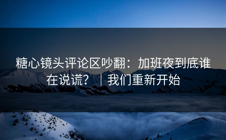 糖心镜头评论区吵翻:加班夜到底谁在说谎?|我们重新开始 糖心镜头评论区吵翻:加班夜到底谁在说谎?|我们重新开始